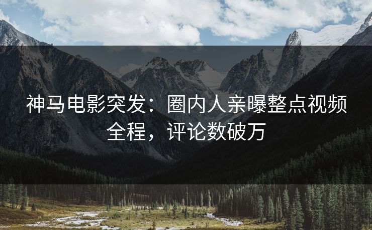 神马电影突发：圈内人亲曝整点视频全程，评论数破万
