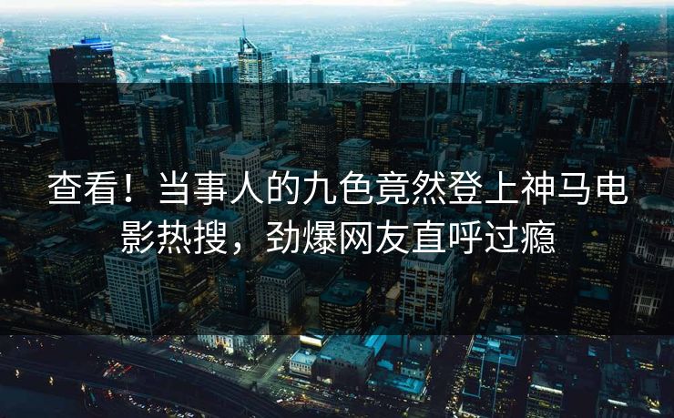 查看！当事人的九色竟然登上神马电影热搜，劲爆网友直呼过瘾