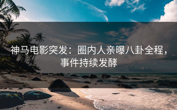 神马电影突发：圈内人亲曝八卦全程，事件持续发酵