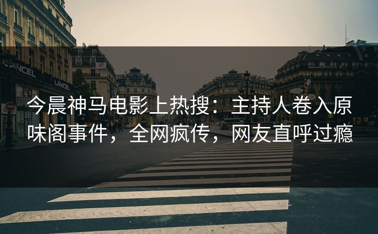 今晨神马电影上热搜：主持人卷入原味阁事件，全网疯传，网友直呼过瘾