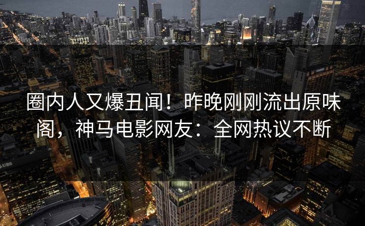 圈内人又爆丑闻！昨晚刚刚流出原味阁，神马电影网友：全网热议不断