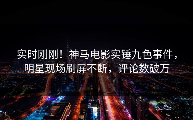 实时刚刚！神马电影实锤九色事件，明星现场刷屏不断，评论数破万