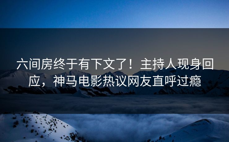 六间房终于有下文了！主持人现身回应，神马电影热议网友直呼过瘾