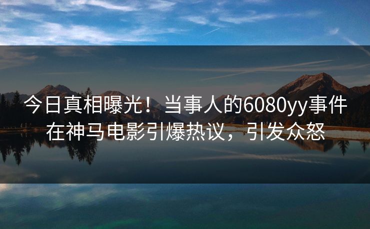 今日真相曝光！当事人的6080yy事件在神马电影引爆热议，引发众怒