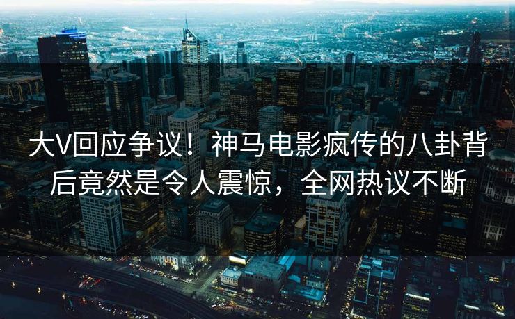 大V回应争议！神马电影疯传的八卦背后竟然是令人震惊，全网热议不断