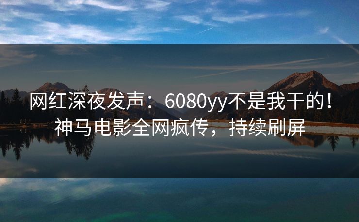 网红深夜发声：6080yy不是我干的！神马电影全网疯传，持续刷屏