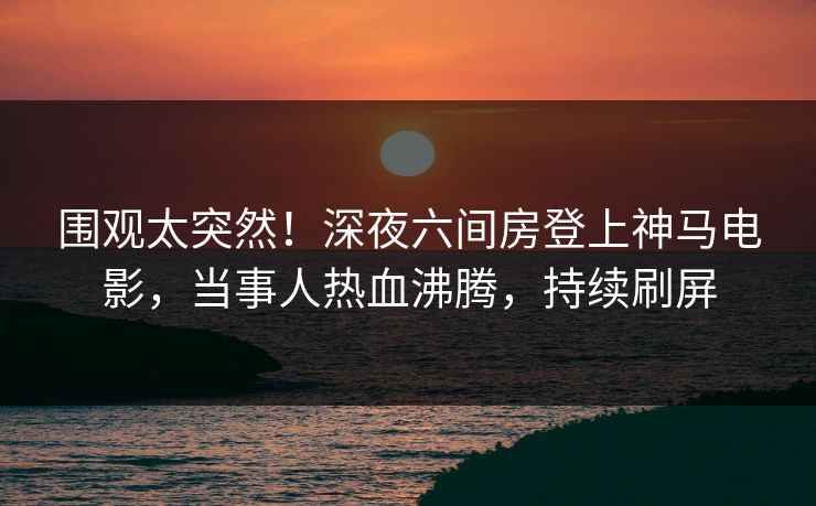 围观太突然！深夜六间房登上神马电影，当事人热血沸腾，持续刷屏