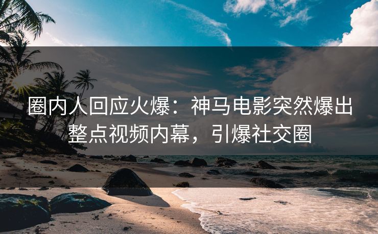 圈内人回应火爆：神马电影突然爆出整点视频内幕，引爆社交圈