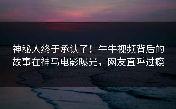 神秘人终于承认了！牛牛视频背后的故事在神马电影曝光，网友直呼过瘾