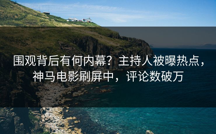 围观背后有何内幕？主持人被曝热点，神马电影刷屏中，评论数破万