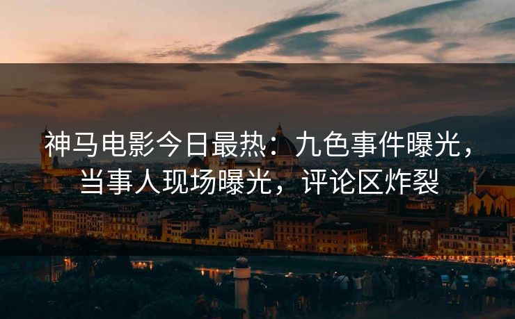 神马电影今日最热：九色事件曝光，当事人现场曝光，评论区炸裂