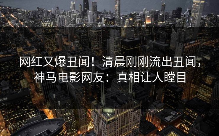 网红又爆丑闻！清晨刚刚流出丑闻，神马电影网友：真相让人瞠目