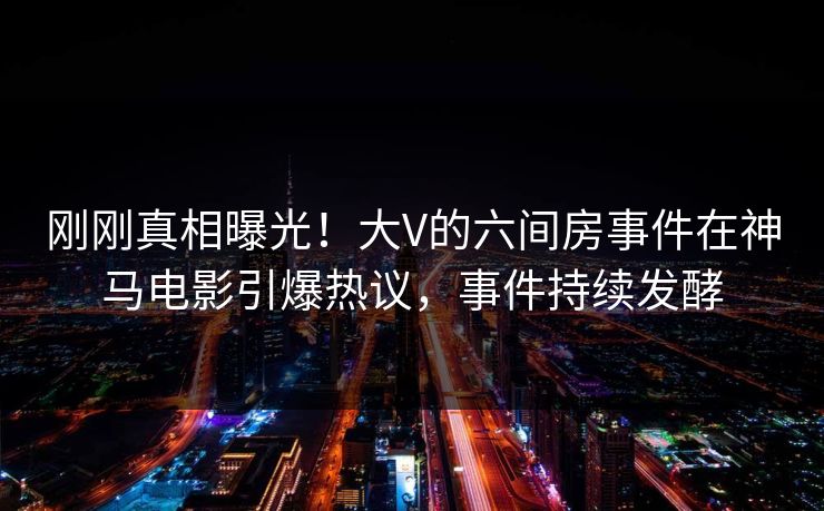 刚刚真相曝光！大V的六间房事件在神马电影引爆热议，事件持续发酵