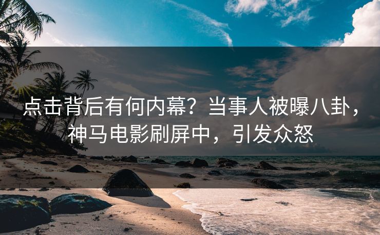 点击背后有何内幕？当事人被曝八卦，神马电影刷屏中，引发众怒