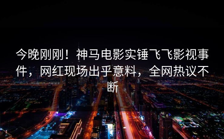 今晚刚刚！神马电影实锤飞飞影视事件，网红现场出乎意料，全网热议不断