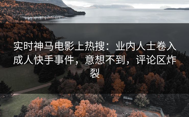 实时神马电影上热搜：业内人士卷入成人快手事件，意想不到，评论区炸裂