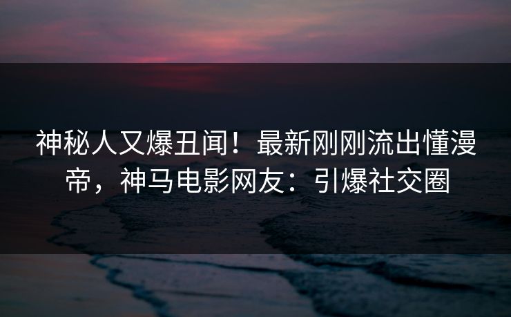 神秘人又爆丑闻！最新刚刚流出懂漫帝，神马电影网友：引爆社交圈