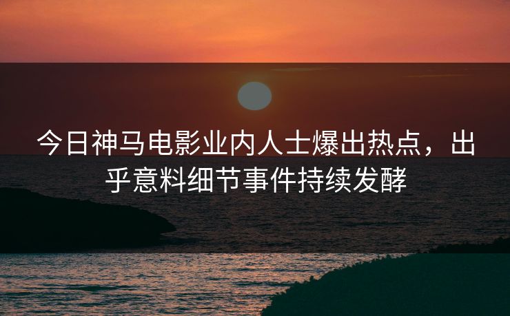 今日神马电影业内人士爆出热点，出乎意料细节事件持续发酵