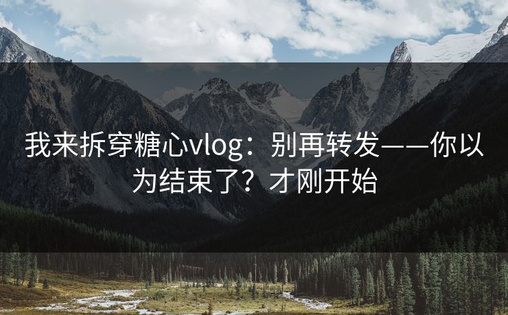 我来拆穿糖心vlog：别再转发——你以为结束了？才刚开始