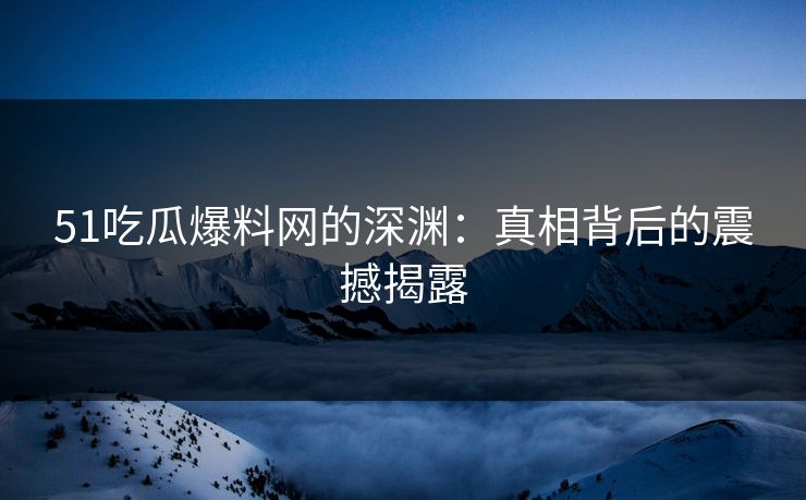 51吃瓜爆料网的深渊：真相背后的震撼揭露