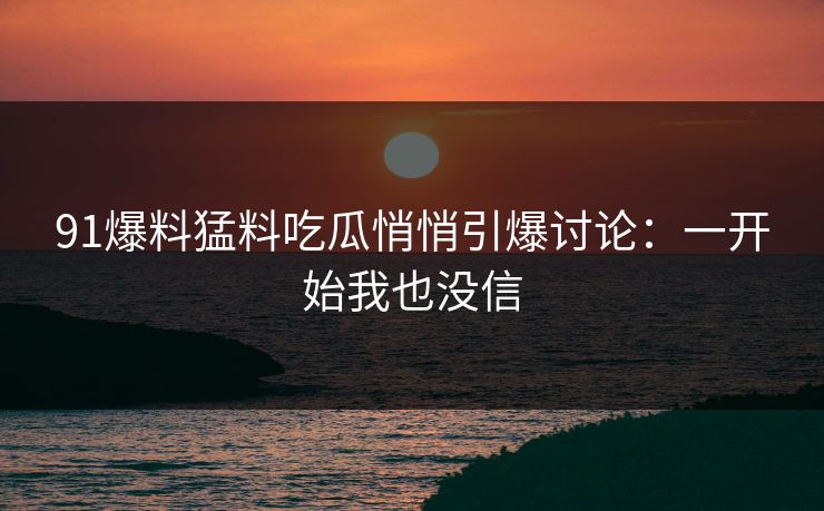 91爆料猛料吃瓜悄悄引爆讨论：一开始我也没信
