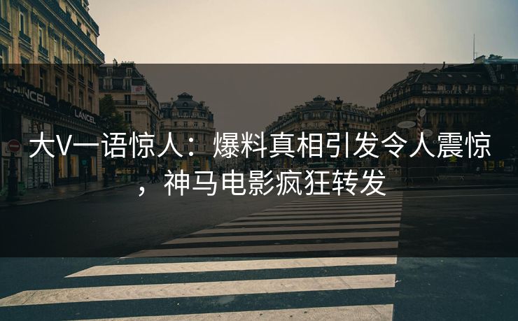 大V一语惊人：爆料真相引发令人震惊，神马电影疯狂转发