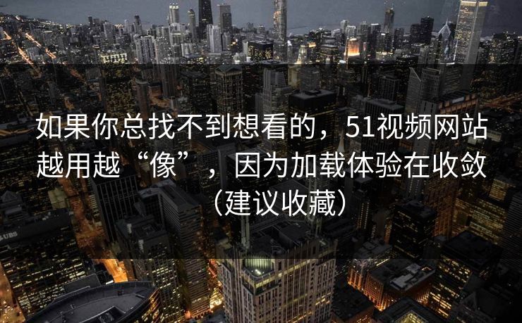 如果你总找不到想看的，51视频网站越用越“像”，因为加载体验在收敛（建议收藏）