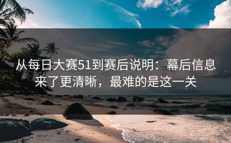 从每日大赛51到赛后说明：幕后信息来了更清晰，最难的是这一关