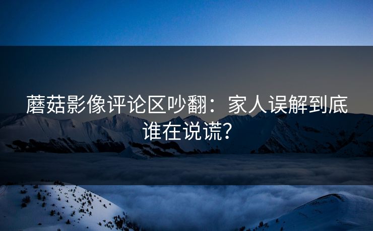 蘑菇影像评论区吵翻：家人误解到底谁在说谎？